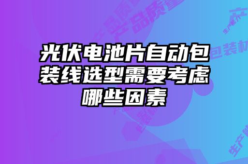 光伏電池片自動(dòng)包裝線選型需要考慮哪些因素