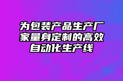 為包裝產(chǎn)品生產(chǎn)廠家量身定制的高效自動(dòng)化生產(chǎn)線