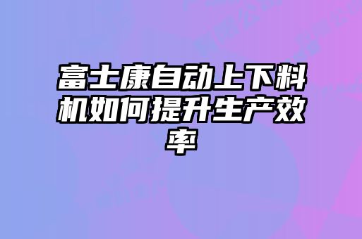 富士康自動上下料機如何提升生產(chǎn)效率